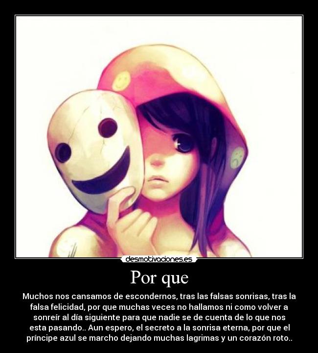Por que - Muchos nos cansamos de escondernos, tras las falsas sonrisas, tras la
falsa felicidad, por que muchas veces no hallamos ni como volver a
sonreír al día siguiente para que nadie se de cuenta de lo que nos
esta pasando.. Aun espero, el secreto a la sonrisa eterna, por que el
príncipe azul se marcho dejando muchas lagrimas y un corazón roto..