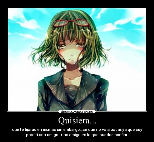 Quisiera... - que te fijaras en mi,mas sin embargo...se que no va a pasar,ya que soy
para ti una amiga...una amiga en la que puedas confiar.