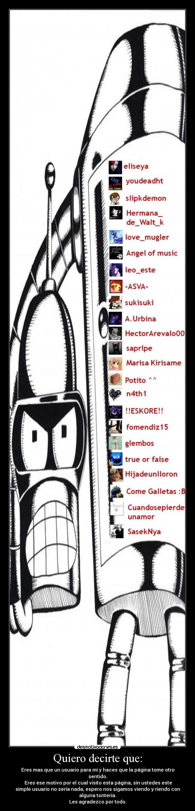 Quiero decirte que: - Eres mas que un usuario para mí y haces que la página tome otro
sentido.
 Eres ese motivo por el cual visito esta página, sin ustedes este
simple usuario no sería nada, espero nos sigamos viendo y riendo con
alguna tontería.
Les agradezco por todo.