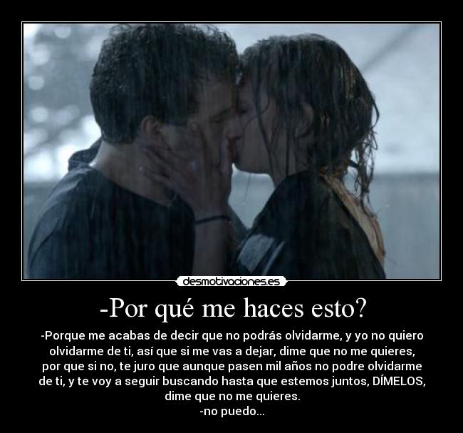 -Por qué me haces esto? - -Porque me acabas de decir que no podrás olvidarme, y yo no quiero
olvidarme de ti, así que si me vas a dejar, dime que no me quieres,
por que si no, te juro que aunque pasen mil años no podre olvidarme
de ti, y te voy a seguir buscando hasta que estemos juntos, DÍMELOS,
dime que no me quieres.
-no puedo...