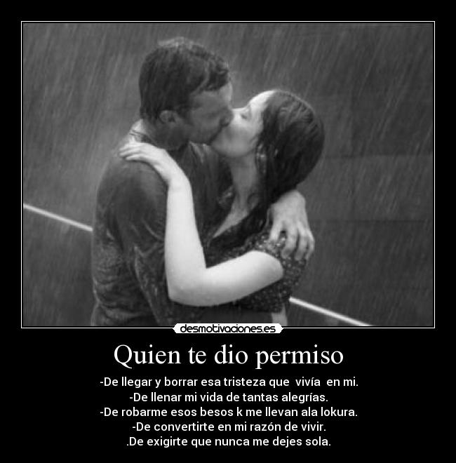 Quien te dio permiso - -De llegar y borrar esa tristeza que vivía en mi.
-De llenar mi vida de tantas alegrías.
-De robarme esos besos k me llevan ala lokura.
-De convertirte en mi razón de vivir.
.De exigirte que nunca me dejes sola.