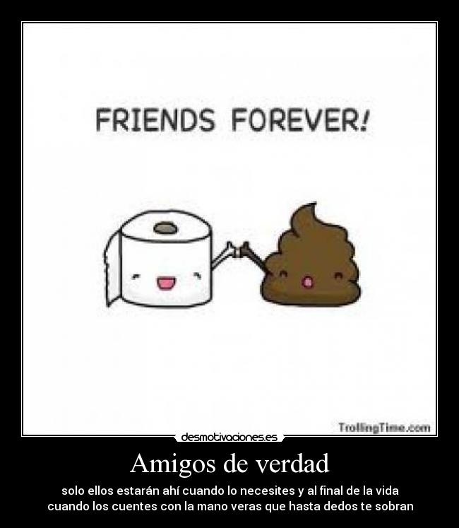 Amigos de verdad - solo ellos estarán ahí cuando lo necesites y al final de la vida
cuando los cuentes con la mano veras que hasta dedos te sobran