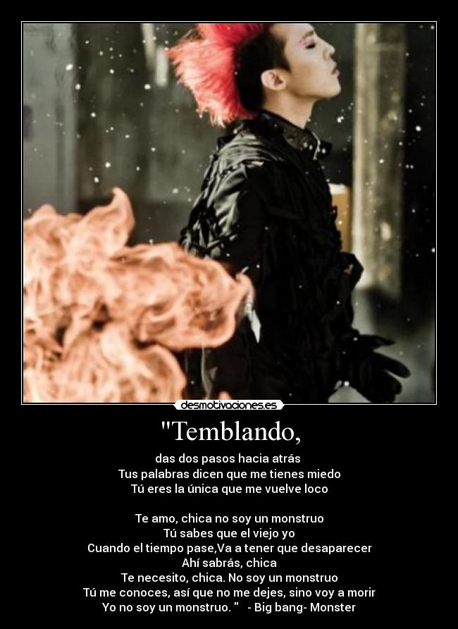 Temblando, - das dos pasos hacia atrás
Tus palabras dicen que me tienes miedo
Tú eres la única que me vuelve loco
Te amo, chica no soy un monstruo
Tú sabes que el viejo yo
Cuando el tiempo pase,Va a tener que desaparecer
Ahí sabrás, chica
Te necesito, chica. No soy un monstruo
Tú me conoces, así que no me dejes, sino voy a morir
Yo no soy un monstruo. - Big bang- Monster