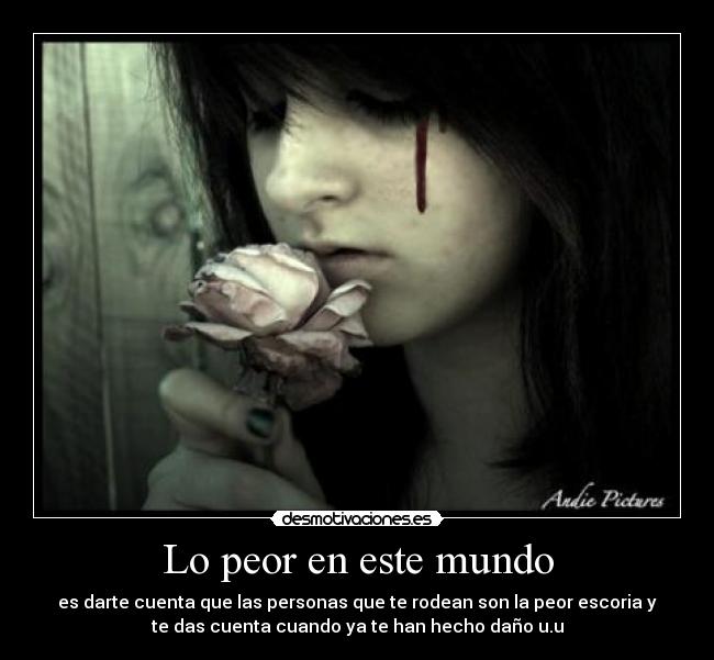 Lo peor en este mundo - es darte cuenta que las personas que te rodean son la peor escoria y
te das cuenta cuando ya te han hecho daño u.u
