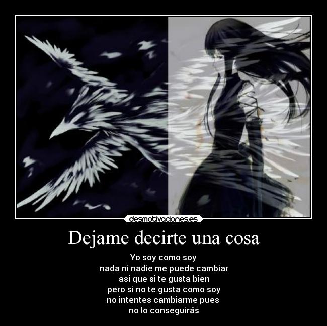 Dejame decirte una cosa - Yo soy como soy
nada ni nadie me puede cambiar
asi que si te gusta bien
pero si no te gusta como soy
no intentes cambiarme pues 
no lo conseguirás