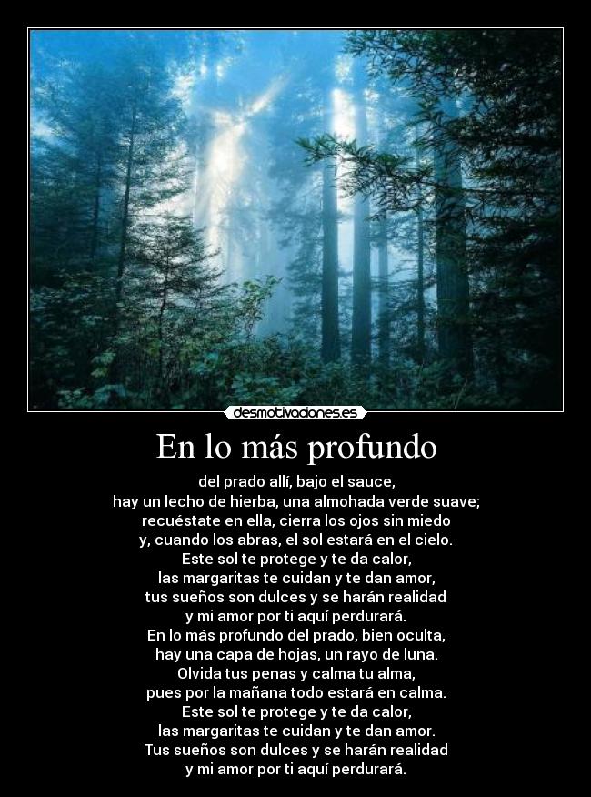 En lo más profundo - del prado allí, bajo el sauce,
hay un lecho de hierba, una almohada verde suave;
recuéstate en ella, cierra los ojos sin miedo
y, cuando los abras, el sol estará en el cielo.
Este sol te protege y te da calor,
las margaritas te cuidan y te dan amor,
tus sueños son dulces y se harán realidad
y mi amor por ti aquí perdurará.
En lo más profundo del prado, bien oculta,
hay una capa de hojas, un rayo de luna.
Olvida tus penas y calma tu alma,
pues por la mañana todo estará en calma.
Este sol te protege y te da calor,
las margaritas te cuidan y te dan amor.
Tus sueños son dulces y se harán realidad
y mi amor por ti aquí perdurará.