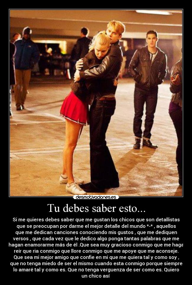 Tu debes saber esto... - Si me quieres debes saber que me gustan los chicos que son detallistas
que se preocupan por darme el mejor detalle del mundo *-* , aquellos
que me dedican canciones conociendo mis gustos , que me dediquen
versos , que cada vez que le dedico algo ponga tantas palabras que me
hagan enamorarme más de él .Que sea muy gracioso conmigo que me haga
reir que ria conmigo que llore conmigo que me apoye que me aconseje.
Que sea mi mejor amigo que confie en mi que me quiera tal y como soy ,
que no tenga miedo de ser el mismo cuando esta conmigo porque siempre
lo amaré tal y como es. Que no tenga verguenza de ser como es. Quiero
un chico así ♥