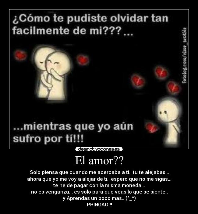 El amor?? - Solo piensa que cuando me acercaba a ti.. tu te alejabas...
ahora que yo me voy a alejar de ti.. espero que no me sigas...
te he de pagar con la misma moneda...
no es venganza... es solo para que veas lo que se siente..
y Aprendas un poco mas.. (^_^)
PRINGAO!!!