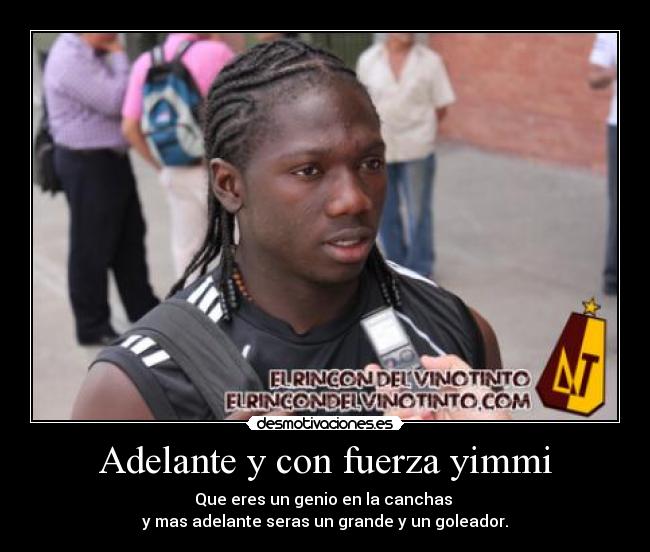 Adelante y con fuerza yimmi - Que eres un genio en la canchas 
y mas adelante seras un grande y un goleador.