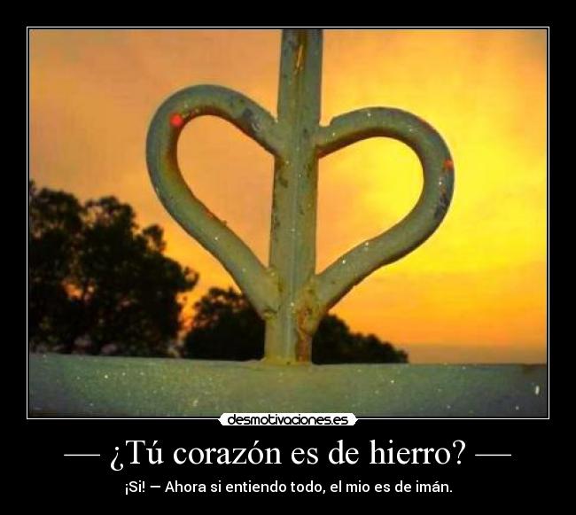 — ¿Tú corazón es de hierro? — - ¡Si! — Ahora si entiendo todo, el mio es de imán.