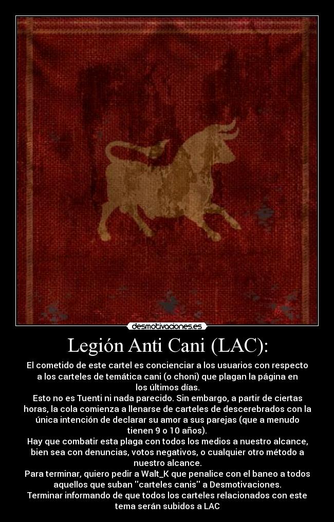 Legión Anti Cani (LAC): - El cometido de este cartel es concienciar a los usuarios con respecto
a los carteles de temática cani (o choni) que plagan la página en
los últimos días.
Esto no es Tuenti ni nada parecido. Sin embargo, a partir de ciertas
horas, la cola comienza a llenarse de carteles de descerebrados con la
única intención de declarar su amor a sus parejas (que a menudo
tienen 9 o 10 años).
Hay que combatir esta plaga con todos los medios a nuestro alcance,
bien sea con denuncias, votos negativos, o cualquier otro método a
nuestro alcance.
Para terminar, quiero pedir a Walt_K que penalice con el baneo a todos
aquellos que suban carteles canis a Desmotivaciones.
Terminar informando de que todos los carteles relacionados con este
tema serán subidos a LAC