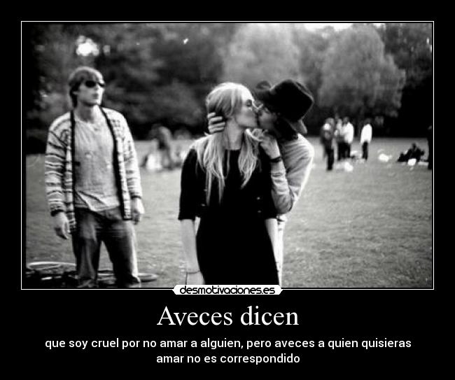 Aveces dicen - que soy cruel por no amar a alguien, pero aveces a quien quisieras
amar no es correspondido