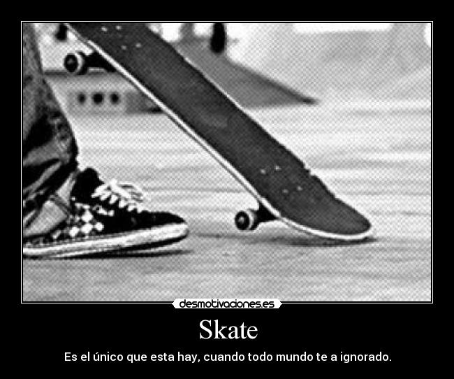 Skate - Es el único que esta hay, cuando todo mundo te a ignorado.