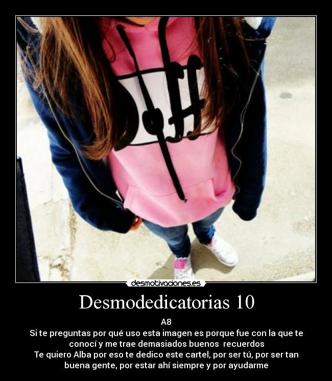 Desmodedicatorias 10 - A8
Si te preguntas por qué uso esta imagen es porque fue con la que te
conocí y me trae demasiados buenos recuerdos
Te quiero Alba por eso te dedico este cartel, por ser tú, por ser tan
buena gente, por estar ahí siempre y por ayudarme