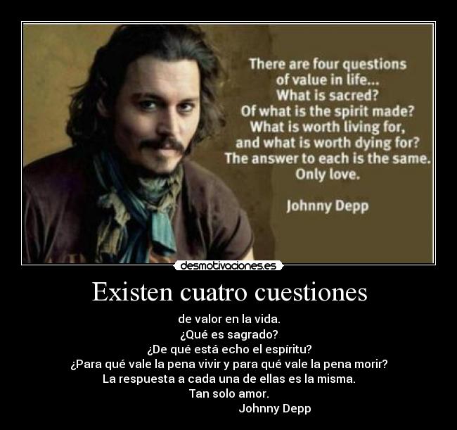 Existen cuatro cuestiones - de valor en la vida.
¿Qué es sagrado?
¿De qué está echo el espíritu?
¿Para qué vale la pena vivir y para qué vale la pena morir?
La respuesta a cada una de ellas es la misma.
Tan solo amor.
Johnny Depp