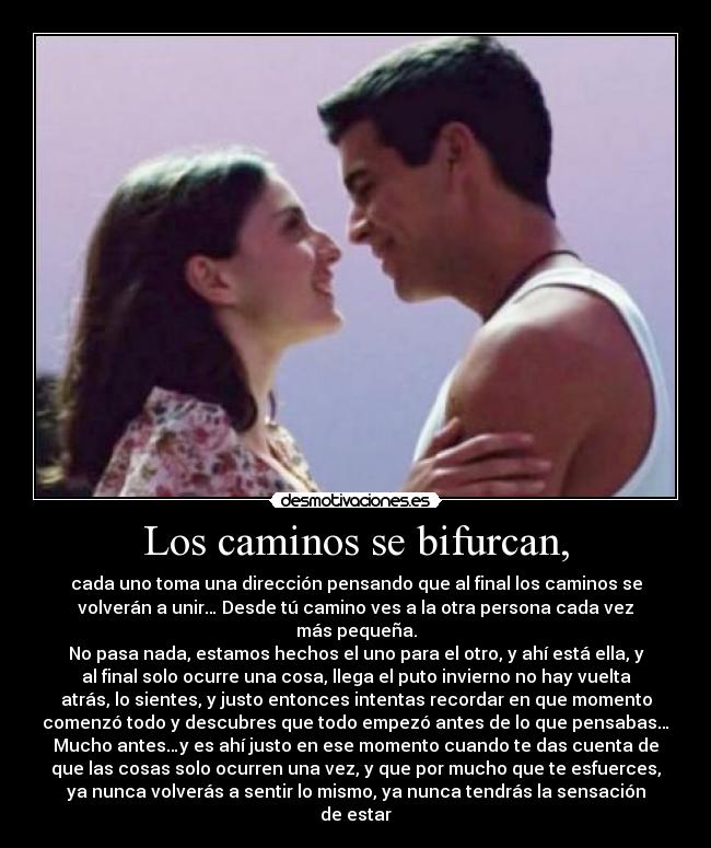 Los caminos se bifurcan, - cada uno toma una dirección pensando que al final los caminos se
volverán a unir… Desde tú camino ves a la otra persona cada vez
más pequeña.
No pasa nada, estamos hechos el uno para el otro, y ahí está ella, y
al final solo ocurre una cosa, llega el puto invierno no hay vuelta
atrás, lo sientes, y justo entonces intentas recordar en que momento
comenzó todo y descubres que todo empezó antes de lo que pensabas…
Mucho antes…y es ahí justo en ese momento cuando te das cuenta de
que las cosas solo ocurren una vez, y que por mucho que te esfuerces,
ya nunca volverás a sentir lo mismo, ya nunca tendrás la sensación
de estar