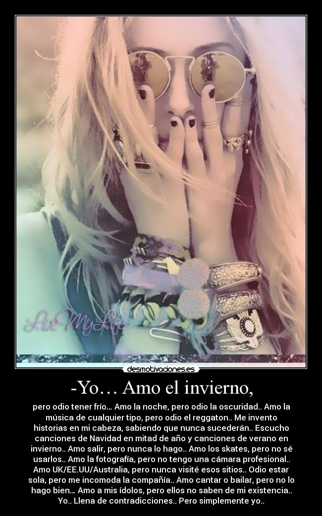 -Yo… Amo el invierno, - pero odio tener frío… Amo la noche, pero odio la oscuridad.. Amo la
música de cualquier tipo, pero odio el reggaton.. Me invento
historias en mi cabeza, sabiendo que nunca sucederán.. Escucho
canciones de Navidad en mitad de año y canciones de verano en
invierno.. Amo salir, pero nunca lo hago.. Amo los skates, pero no sé
usarlos.. Amo la fotografía, pero no tengo una cámara profesional..
Amo UK/EE.UU/Australia, pero nunca visité esos sitios.. Odio estar
sola, pero me incomoda la compañía.. Amo cantar o bailar, pero no lo
hago bien… Amo a mis ídolos, pero ellos no saben de mi existencia..
Yo.. Llena de contradicciones.. Pero simplemente yo..