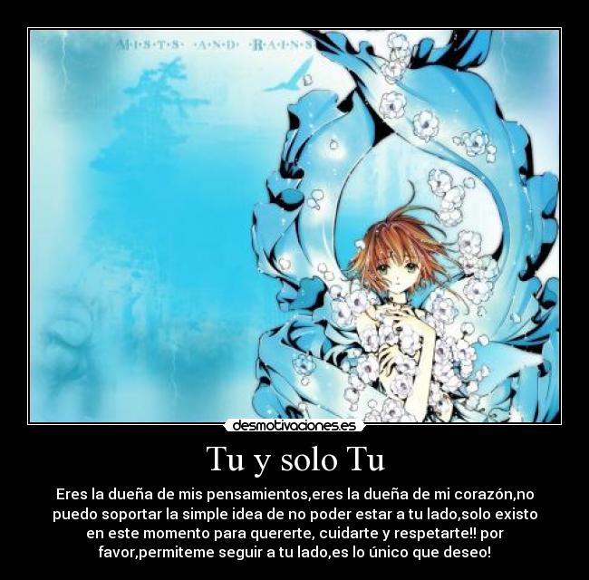 Tu y solo Tu - Eres la dueña de mis pensamientos,eres la dueña de mi corazón,no
puedo soportar la simple idea de no poder estar a tu lado,solo existo
en este momento para quererte, cuidarte y respetarte!! por
favor,permiteme seguir a tu lado,es lo único que deseo!