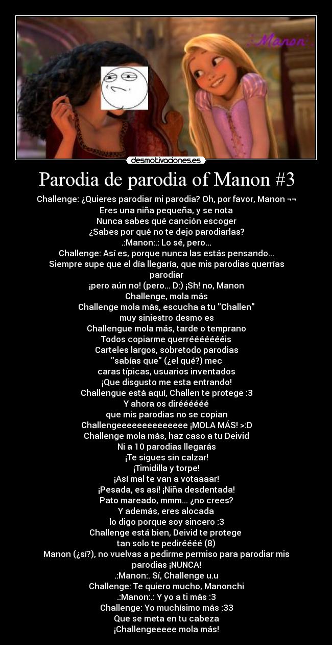 Parodia de parodia of Manon #3 - Challenge: ¿Quieres parodiar mi parodia? Oh, por favor, Manon ¬¬
Eres una niña pequeña, y se nota
Nunca sabes qué canción escoger
¿Sabes por qué no te dejo parodiarlas?
.:Manon:.: Lo sé, pero...
Challenge: Así es, porque nunca las estás pensando...
Siempre supe que el día llegaría, que mis parodias querrías parodiar
¡pero aún no! (pero... D:) ¡Sh! no, Manon
Challenge, mola más
Challenge mola más, escucha a tu Challen
muy siniestro desmo es
Challengue mola más, tarde o temprano
Todos copiarme querréééééééis
Carteles largos, sobretodo parodias
sabías que (¿el qué?) mec
caras típicas, usuarios inventados
¡Que disgusto me esta entrando!
Challengue está aquí, Challen te protege :3
Y ahora os diréééééé
que mis parodias no se copian
Challengeeeeeeeeeeeeee ¡MOLA MÁS! >:D
Challenge mola más, haz caso a tu Deivid
Ni a 10 parodias llegarás
¡Te sigues sin calzar!
¡Timidilla y torpe!
¡Así mal te van a votaaaar!
¡Pesada, es así! ¡Niña desdentada!
Pato mareado, mmm... ¿no crees?
Y además, eres alocada
lo digo porque soy sincero :3
Challenge está bien, Deivid te protege 
tan solo te pediréééé (8)
Manon (¿sí?), no vuelvas a pedirme permiso para parodiar mis parodias ¡NUNCA!
.:Manon:. Sí, Challenge u.u
Challenge: Te quiero mucho, Manonchi
.:Manon:.: Y yo a ti más :3
Challenge: Yo muchísimo más :33
Que se meta en tu cabeza
¡Challengeeeee mola más!