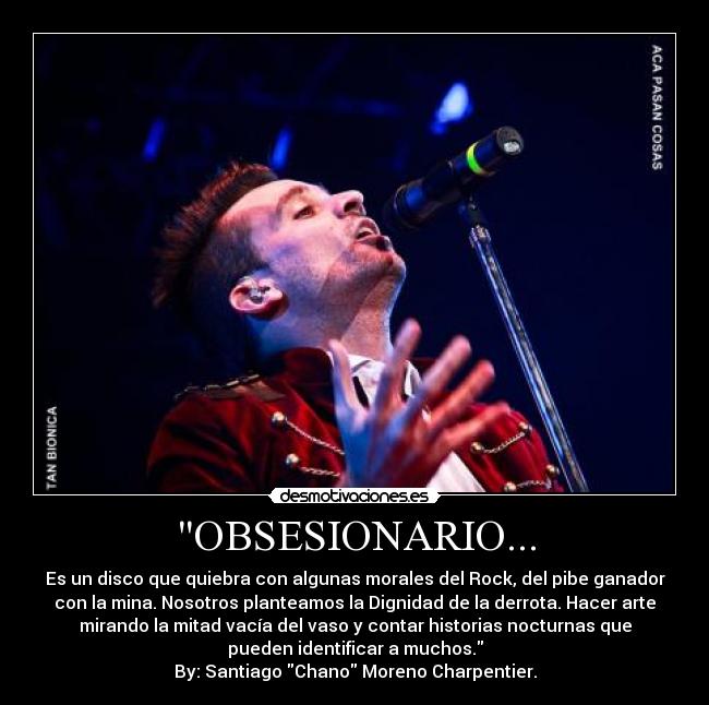 OBSESIONARIO... - Es un disco que quiebra con algunas morales del Rock, del pibe ganador
con la mina. Nosotros planteamos la Dignidad de la derrota. Hacer arte
mirando la mitad vacía del vaso y contar historias nocturnas que
pueden identificar a muchos.
By: Santiago Chano Moreno Charpentier.