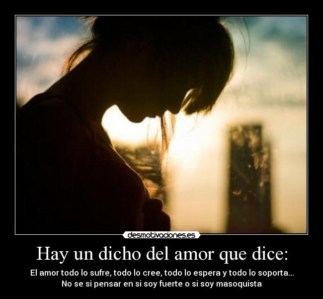 Hay un dicho del amor que dice: - El amor todo lo sufre, todo lo cree, todo lo espera y todo lo soporta...
No se si pensar en si soy fuerte o si soy masoquista