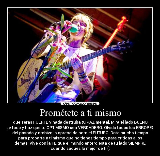 Prométete a ti mismo - que serás FUERTE y nada destruirá tu PAZ mental. Mira el lado BUENO
de todo y haz que tu OPTIMISMO sea VERDADERO. Olvida todos los ERRORES
del pasado y archiva lo aprendido para el FUTURO. Date mucho tiempo
para probarte a ti mismo que no tienes tiempo para criticas a los
demás. Vive con la FE que el mundo entero esta de tu lado SIEMPRE
cuando saques lo mejor de ti (: