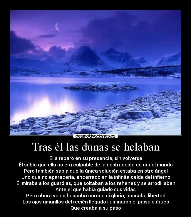 Tras él las dunas se helaban - Ella reparó en su presencia, sin volverse
Él sabía que ella no era culpable de la destrucción de aquel mundo
Pero también sabía que la única solución estaba en otro ángel
Uno que no aparecería, encerrado en la infinita celda del infierno
Él miraba a los guardias, que soltaban a los rehenes y se arrodillaban
Ante el que había guiado sus vidas
Pero ahora ya no buscaba corona ni gloria, buscaba libertad
Los ojos amarillos del recién llegado iluminaron el paisaje ártico
Que creaba a su paso