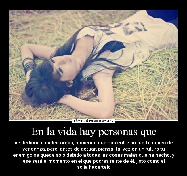 En la vida hay personas que - se dedican a molestarnos, haciendo que nos entre un fuerte deseo de
venganza, pero, antes de actuar, piensa, tal vez en un futuro tu
enemigo se quede solo debido a todas las cosas malas que ha hecho, y
ese será el momento en el que podras reirte de él, jisto como el
solia hacertelo