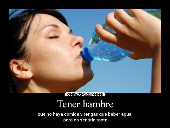 Tener hambre - que no haya comida y tengas que beber agua 
para no sentirla tanto