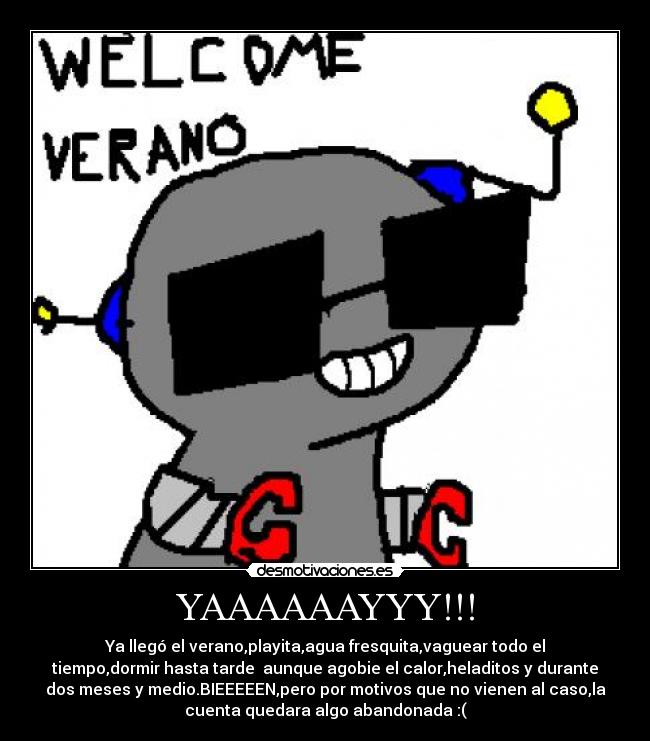 YAAAAAAYYY!!! - Ya llegó el verano,playita,agua fresquita,vaguear todo el
tiempo,dormir hasta tarde aunque agobie el calor,heladitos y durante
dos meses y medio.BIEEEEEN,pero por motivos que no vienen al caso,la
cuenta quedara algo abandonada :(