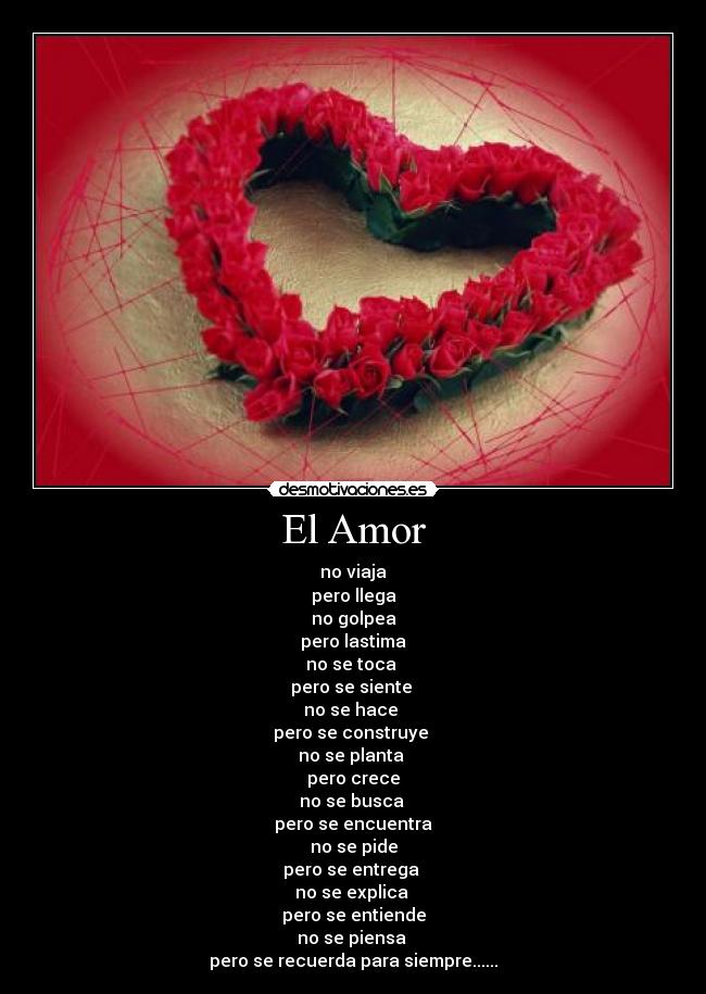 El Amor - no viaja
pero llega
no golpea
pero lastima
no se toca
pero se siente
no se hace
pero se construye
no se planta
pero crece
no se busca
pero se encuentra
no se pide
pero se entrega
no se explica
pero se entiende
no se piensa
pero se recuerda para siempre......