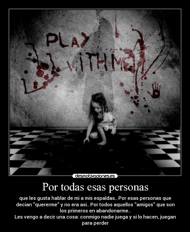 Por todas esas personas - que les gusta hablar de mi a mis espaldas.. Por esas personas que
decian quererme y no era asi.. Por todos aquellos amigos que son
los primeros en abandonarme..
Les vengo a decir una cosa: conmigo nadie juega y si lo hacen, juegan
para perder
