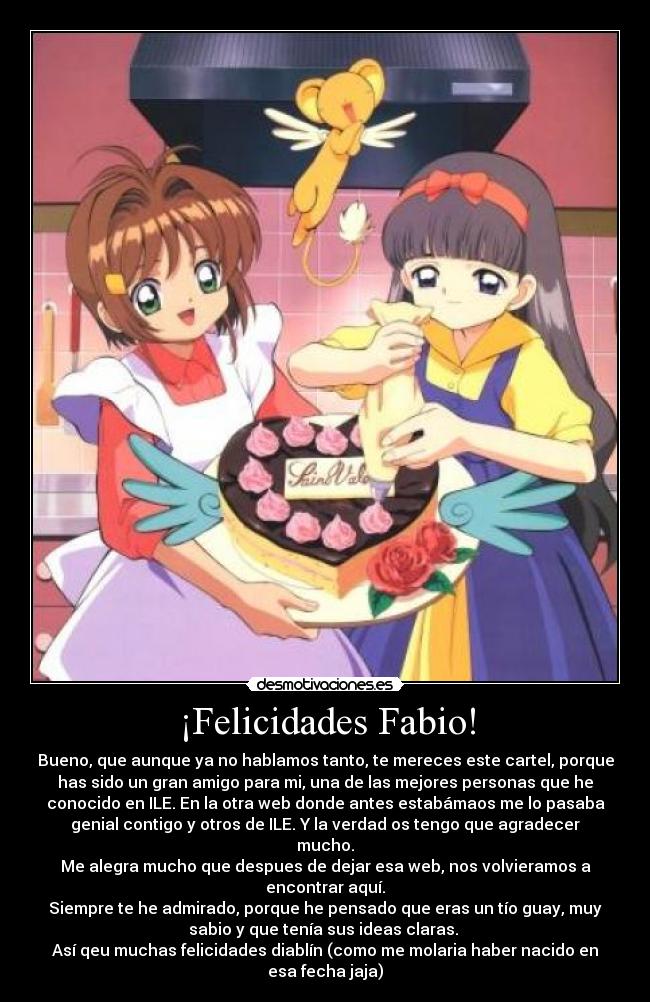 ¡Felicidades Fabio! - Bueno, que aunque ya no hablamos tanto, te mereces este cartel, porque
has sido un gran amigo para mi, una de las mejores personas que he
conocido en ILE. En la otra web donde antes estabámaos me lo pasaba
genial contigo y otros de ILE. Y la verdad os tengo que agradecer
mucho.
Me alegra mucho que despues de dejar esa web, nos volvieramos a
encontrar aquí.
Siempre te he admirado, porque he pensado que eras un tío guay, muy
sabio y que tenía sus ideas claras.
Así qeu muchas felicidades diablín (como me molaria haber nacido en
esa fecha jaja)