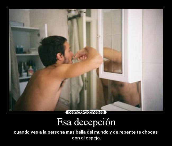 Esa decepción - cuando ves a la persona mas bella del mundo y de repente te chocas
con el espejo.