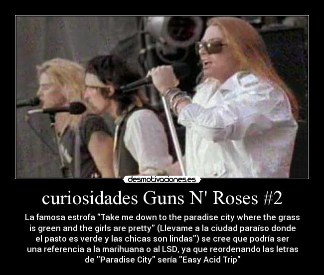 curiosidades Guns N Roses #2 - La famosa estrofa Take me down to the paradise city where the grass
is green and the girls are pretty (Llevame a la ciudad paraíso donde
el pasto es verde y las chicas son lindas) se cree que podría ser
una referencia a la marihuana o al LSD, ya que reordenando las letras
de Paradise City sería Easy Acid Trip