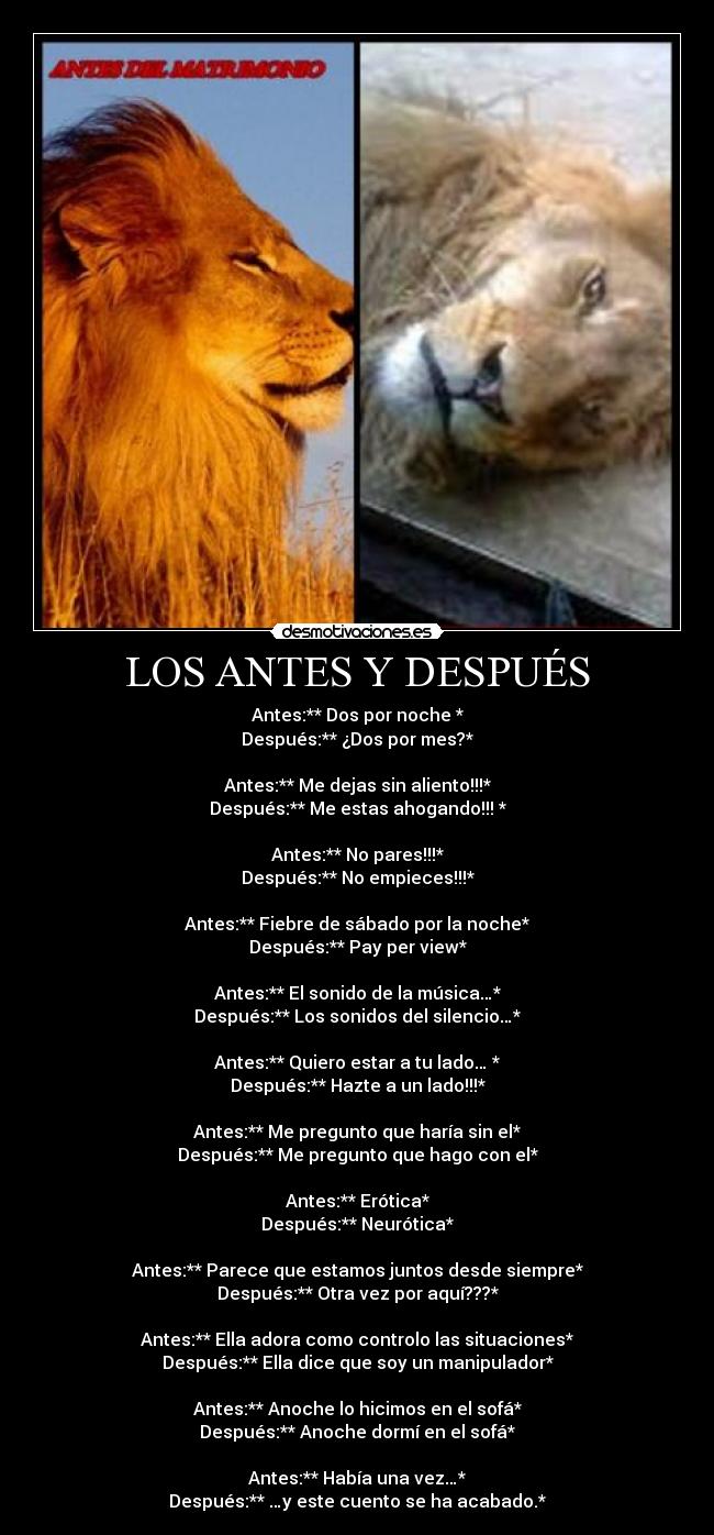 LOS ANTES Y DESPUÉS - Antes:** Dos por noche *
Después:** ¿Dos por mes?*
Antes:** Me dejas sin aliento!!!*
Después:** Me estas ahogando!!! *
Antes:** No pares!!!*
Después:** No empieces!!!*
Antes:** Fiebre de sábado por la noche*
Después:** Pay per view*
Antes:** El sonido de la música…*
Después:** Los sonidos del silencio…*
Antes:** Quiero estar a tu lado… *
Después:** Hazte a un lado!!!*
Antes:** Me pregunto que haría sin el*
Después:** Me pregunto que hago con el*
Antes:** Erótica*
Después:** Neurótica*
Antes:** Parece que estamos juntos desde siempre*
Después:** Otra vez por aquí???*
Antes:** Ella adora como controlo las situaciones*
Después:** Ella dice que soy un manipulador*
Antes:** Anoche lo hicimos en el sofá*
Después:** Anoche dormí en el sofá*
Antes:** Había una vez…*
Después:** …y este cuento se ha acabado.*