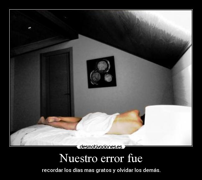 Nuestro error fue - recordar los días mas gratos y olvidar los demás.