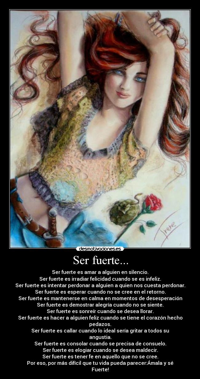 Ser fuerte... - Ser fuerte es amar a alguien en silencio.
Ser fuerte es irradiar felicidad cuando se es infeliz.
Ser fuerte es intentar perdonar a alguien a quien nos cuesta perdonar.
Ser fuerte es esperar cuando no se cree en el retorno.
Ser fuerte es mantenerse en calma en momentos de desesperación
Ser fuerte es demostrar alegría cuando no se siente.
Ser fuerte es sonreír cuando se desea llorar.
Ser fuerte es hacer a alguien feliz cuando se tiene el corazón hecho pedazos.
Ser fuerte es callar cuando lo ideal sería gritar a todos su angustia.
Ser fuerte es consolar cuando se precisa de consuelo.
Ser fuerte es elogiar cuando se desea maldecir.
Ser fuerte es tener fe en aquello que no se cree.
Por eso, por más difícil que tu vida pueda parecer:Ámala y sé Fuerte!
