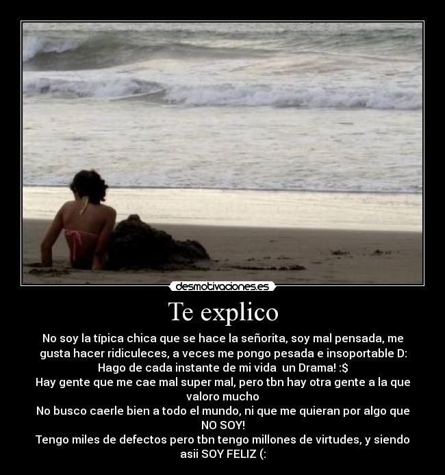 Te explico - No soy la típica chica que se hace la señorita, soy mal pensada, me
gusta hacer ridiculeces, a veces me pongo pesada e insoportable D:
Hago de cada instante de mi vida un Drama! :$
Hay gente que me cae mal super mal, pero tbn hay otra gente a la que
valoro mucho♥
No busco caerle bien a todo el mundo, ni que me quieran por algo que
NO SOY!
Tengo miles de defectos pero tbn tengo millones de virtudes, y siendo
asii SOY FELIZ (: