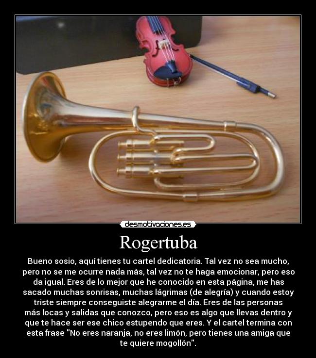 Rogertuba - Bueno sosio, aquí tienes tu cartel dedicatoria. Tal vez no sea mucho,
pero no se me ocurre nada más, tal vez no te haga emocionar, pero eso
da igual. Eres de lo mejor que he conocido en esta página, me has
sacado muchas sonrisas, muchas lágrimas (de alegría) y cuando estoy
triste siempre conseguiste alegrarme el día. Eres de las personas
más locas y salidas que conozco, pero eso es algo que llevas dentro y
que te hace ser ese chico estupendo que eres. Y el cartel termina con
esta frase No eres naranja, no eres limón, pero tienes una amiga que
te quiere mogollón.