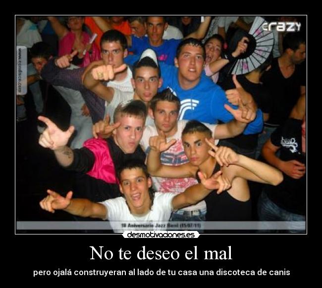 No te deseo el mal - pero ojalá construyeran al lado de tu casa una discoteca de canis