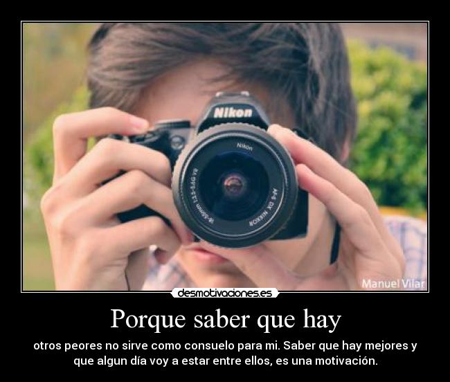 Porque saber que hay - otros peores no sirve como consuelo para mi. Saber que hay mejores y
que algun día voy a estar entre ellos, es una motivación.