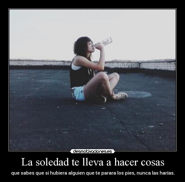 La soledad te lleva a hacer cosas - que sabes que si hubiera alguien que te parara los pies, nunca las harías.