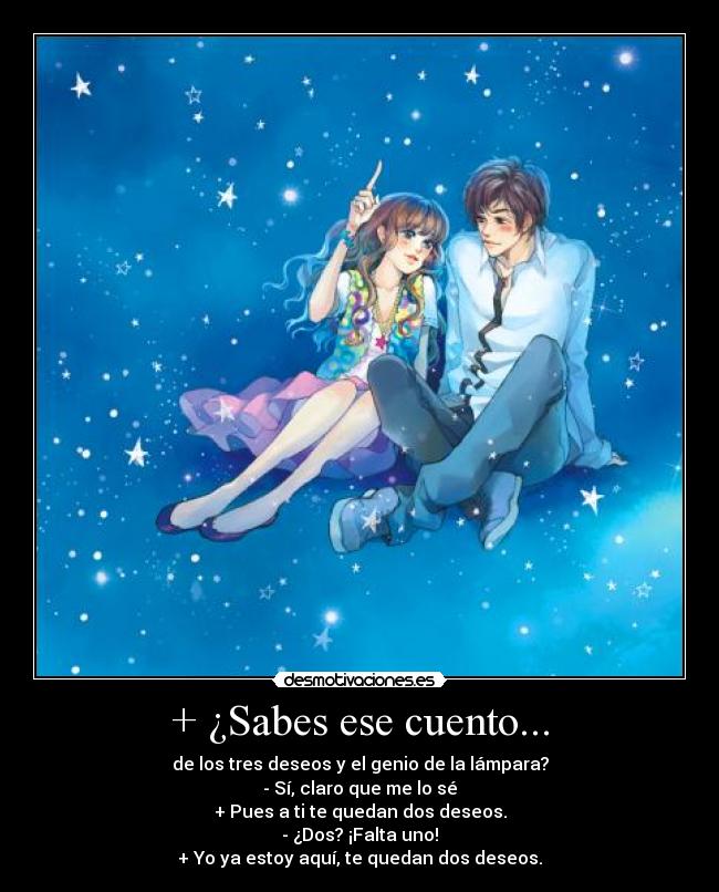 + ¿Sabes ese cuento... - de los tres deseos y el genio de la lámpara?
- Sí, claro que me lo sé
+ Pues a ti te quedan dos deseos.
- ¿Dos? ¡Falta uno!
+ Yo ya estoy aquí, te quedan dos deseos.