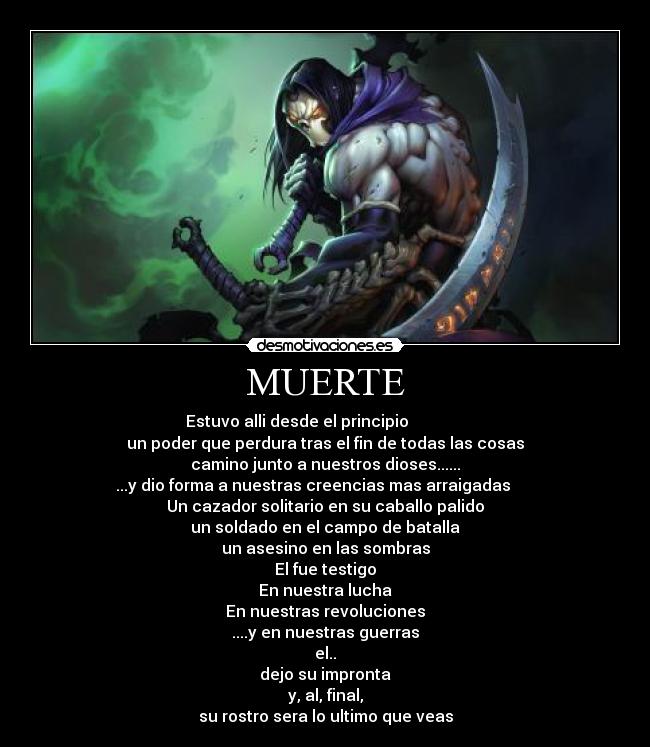 MUERTE - Estuvo alli desde el principio              
un poder que perdura tras el fin de todas las cosas
camino junto a nuestros dioses......
...y dio forma a nuestras creencias mas arraigadas      
Un cazador solitario en su caballo palido
un soldado en el campo de batalla
un asesino en las sombras
El fue testigo
En nuestra lucha
En nuestras revoluciones
....y en nuestras guerras
el..
dejo su impronta
y, al, final,
su rostro sera lo ultimo que veas