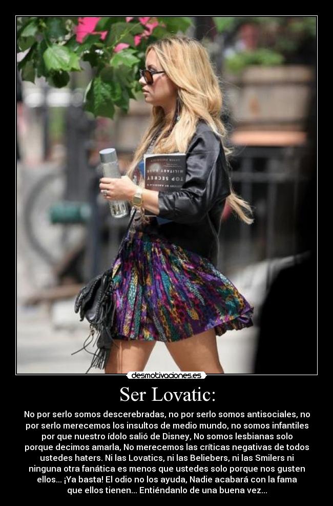 Ser Lovatic: - No por serlo somos descerebradas, no por serlo somos antisociales, no
por serlo merecemos los insultos de medio mundo, no somos infantiles
por que nuestro ídolo salió de Disney, No somos lesbianas solo
porque decimos amarla, No merecemos las críticas negativas de todos
ustedes haters. Ni las Lovatics, ni las Beliebers, ni las Smilers ni
ninguna otra fanática es menos que ustedes solo porque nos gusten
ellos... ¡Ya basta! El odio no los ayuda, Nadie acabará con la fama
que ellos tienen... Entiéndanlo de una buena vez...
