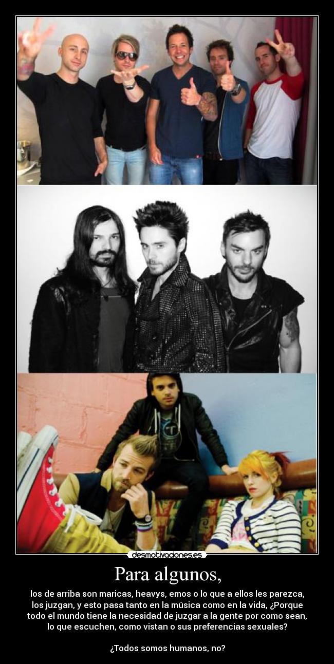 Para algunos, - los de arriba son maricas, heavys, emos o lo que a ellos les parezca,
los juzgan, y esto pasa tanto en la música como en la vida, ¿Porque
todo el mundo tiene la necesidad de juzgar a la gente por como sean,
lo que escuchen, como vistan o sus preferencias sexuales?
¿Todos somos humanos, no?