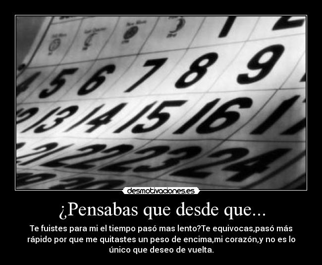 ¿Pensabas que desde que... - Te fuistes para mi el tiempo pasó mas lento?Te equivocas,pasó más
rápido por que me quitastes un peso de encima,mi corazón,y no es lo
único que deseo de vuelta.