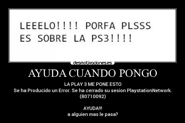AYUDA CUANDO PONGO - LA PLAY 3 ME PONE ESTO
Se ha Producido un Error. Se ha cerrado su sesion PlaystationNetwork. (80710092)
AYUDA!!!
a alguien mas le pasa?