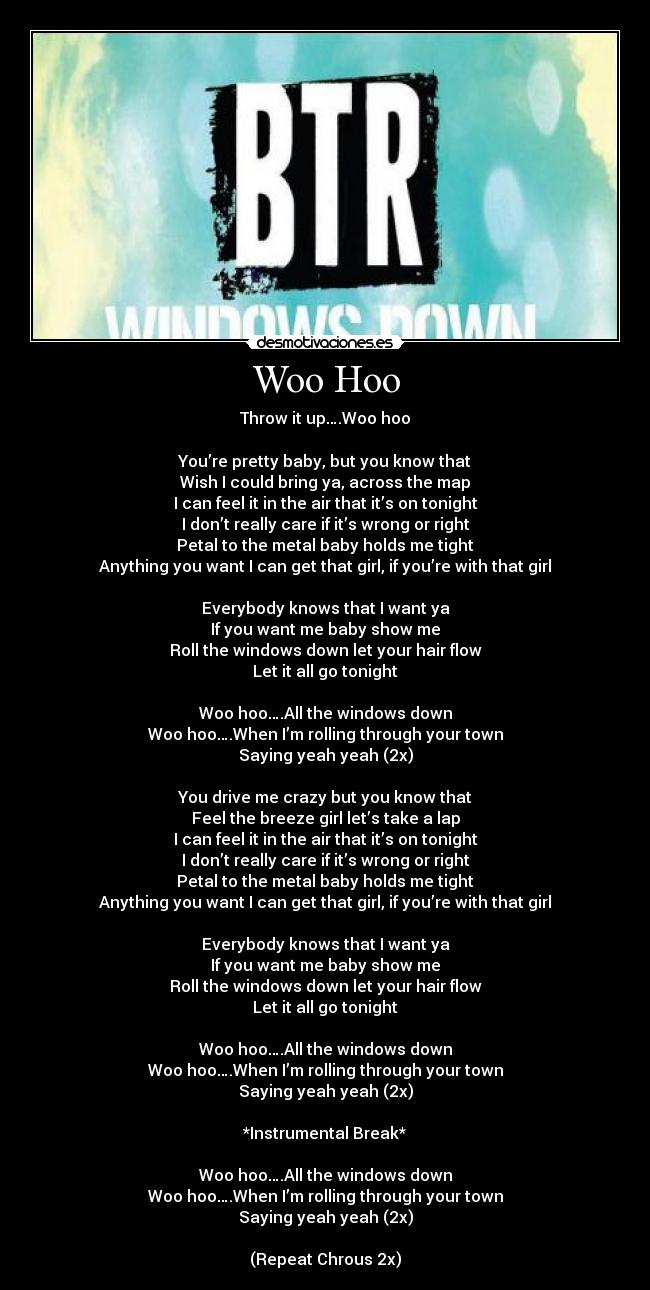 Woo Hoo - Throw it up….Woo hoo

You’re pretty baby, but you know that
Wish I could bring ya, across the map
I can feel it in the air that it’s on tonight
I don’t really care if it’s wrong or right
Petal to the metal baby holds me tight
Anything you want I can get that girl, if you’re with that girl

Everybody knows that I want ya
If you want me baby show me
Roll the windows down let your hair flow
Let it all go tonight

Woo hoo….All the windows down
Woo hoo….When I’m rolling through your town
Saying yeah yeah (2x)

You drive me crazy but you know that
Feel the breeze girl let’s take a lap
I can feel it in the air that it’s on tonight
I don’t really care if it’s wrong or right
Petal to the metal baby holds me tight
Anything you want I can get that girl, if you’re with that girl

Everybody knows that I want ya
If you want me baby show me
Roll the windows down let your hair flow
Let it all go tonight

Woo hoo….All the windows down
Woo hoo….When I’m rolling through your town
Saying yeah yeah (2x)

*Instrumental Break*

Woo hoo….All the windows down
Woo hoo….When I’m rolling through your town
Saying yeah yeah (2x)

(Repeat Chrous 2x)